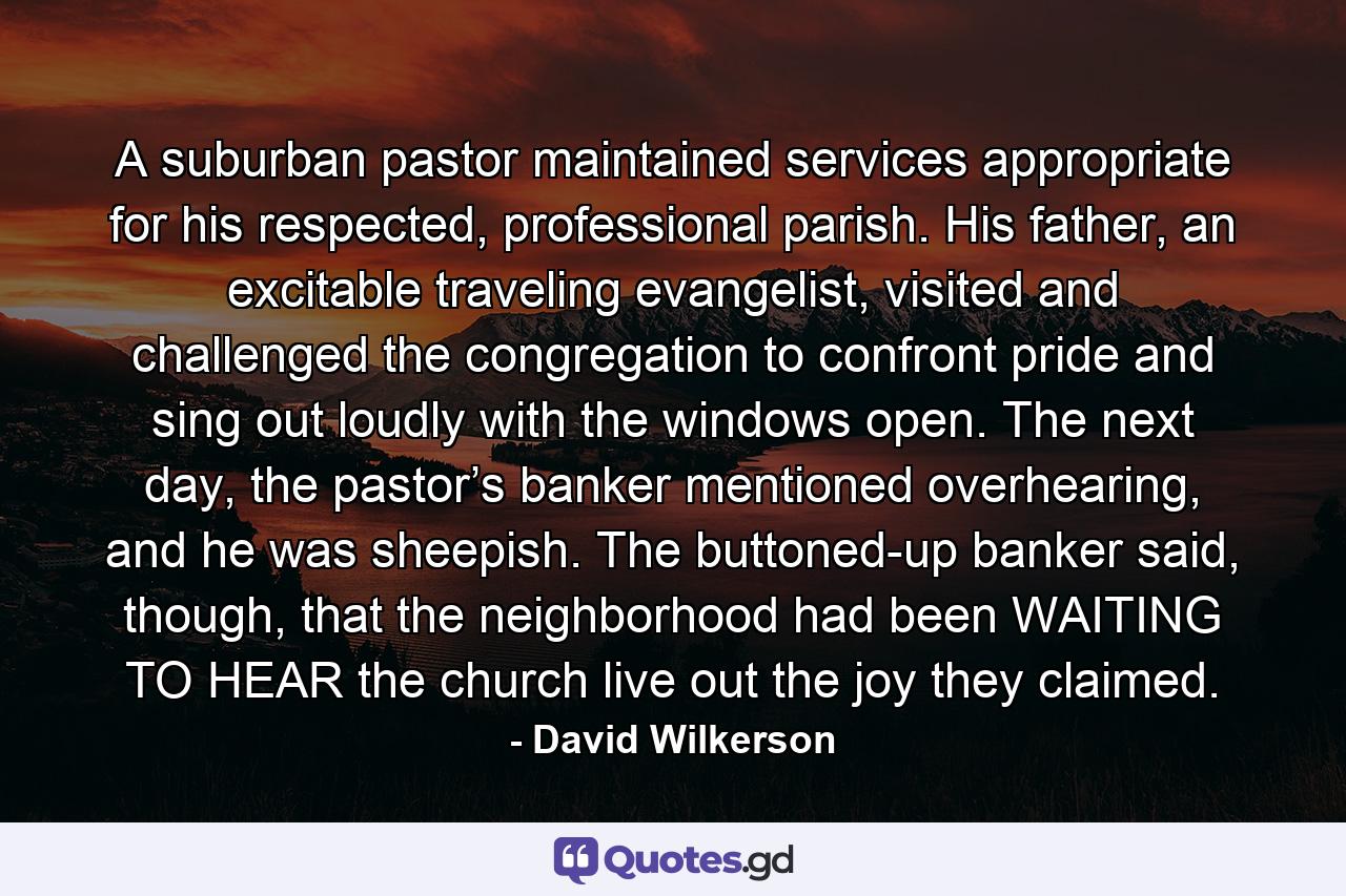 A suburban pastor maintained services appropriate for his respected, professional parish. His father, an excitable traveling evangelist, visited and challenged the congregation to confront pride and sing out loudly with the windows open. The next day, the pastor’s banker mentioned overhearing, and he was sheepish. The buttoned-up banker said, though, that the neighborhood had been WAITING TO HEAR the church live out the joy they claimed. - Quote by David Wilkerson