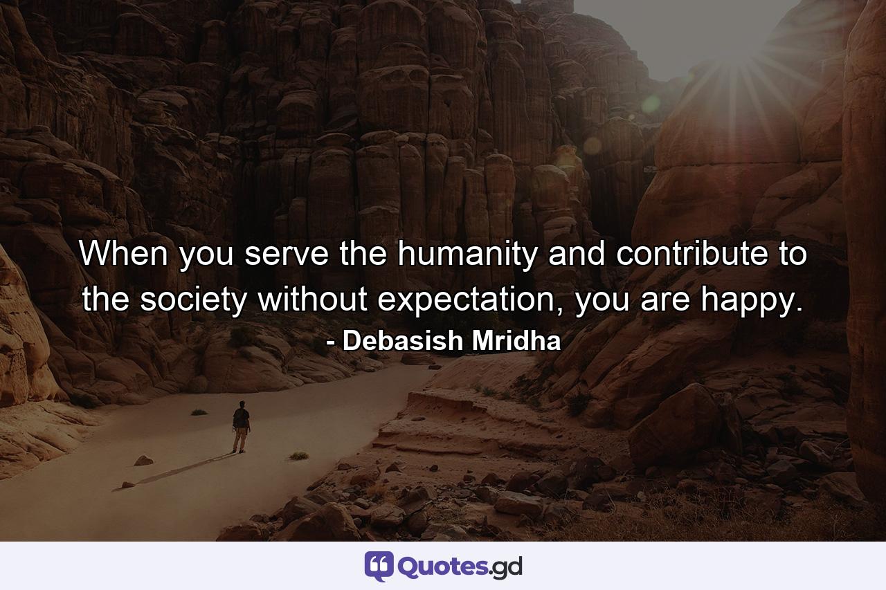 When you serve the humanity and contribute to the society without expectation, you are happy. - Quote by Debasish Mridha