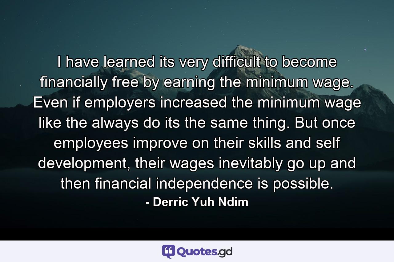 I have learned its very difficult to become financially free by earning the minimum wage. Even if employers increased the minimum wage like the always do its the same thing. But once employees improve on their skills and self development, their wages inevitably go up and then financial independence is possible. - Quote by Derric Yuh Ndim