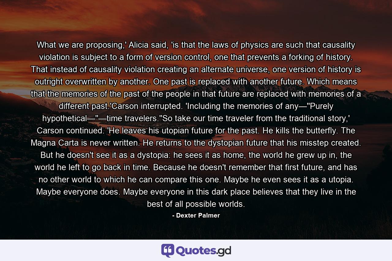 What we are proposing,' Alicia said, 'is that the laws of physics are such that causality violation is subject to a form of version control, one that prevents a forking of history. That instead of causality violation creating an alternate universe, one version of history is outright overwritten by another. One past is replaced with another future. Which means that the memories of the past of the people in that future are replaced with memories of a different past.'Carson interrupted. 'Including the memories of any—''Purely hypothetical—''—time travelers.''So take our time traveler from the traditional story,' Carson continued. 'He leaves his utopian future for the past. He kills the butterfly. The Magna Carta is never written. He returns to the dystopian future that his misstep created. But he doesn't see it as a dystopia: he sees it as home, the world he grew up in, the world he left to go back in time. Because he doesn't remember that first future, and has no other world to which he can compare this one. Maybe he even sees it as a utopia. Maybe everyone does. Maybe everyone in this dark place believes that they live in the best of all possible worlds. - Quote by Dexter Palmer