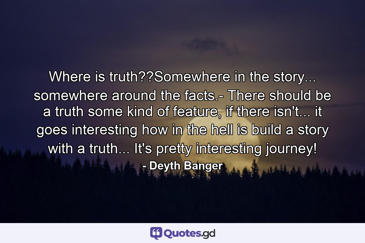 Where is truth??Somewhere in the story... somewhere around the facts.- There should be a truth some kind of feature, if there isn't... it goes interesting how in the hell is build a story with a truth... It's pretty interesting journey! - Quote by Deyth Banger