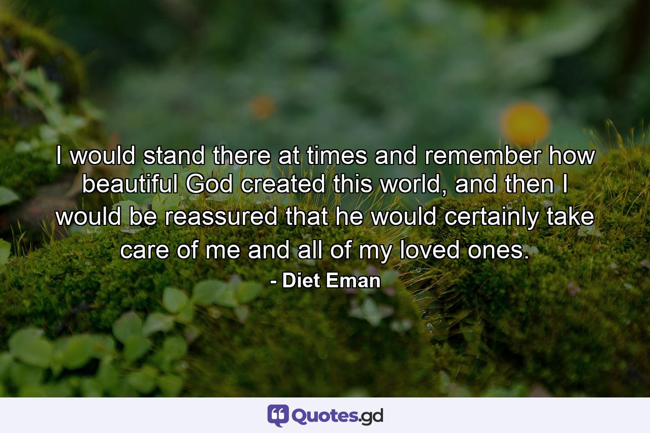 I would stand there at times and remember how beautiful God created this world, and then I would be reassured that he would certainly take care of me and all of my loved ones. - Quote by Diet Eman