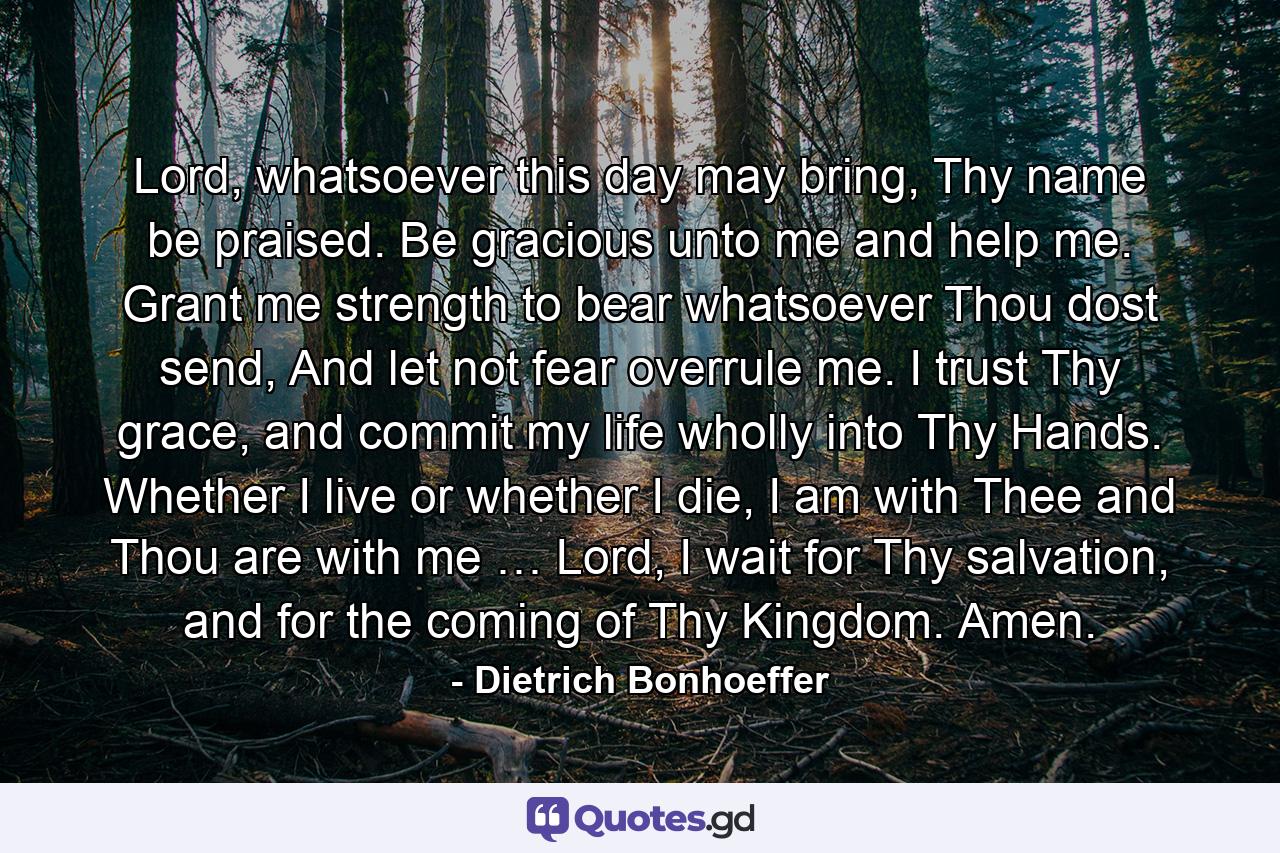 Lord, whatsoever this day may bring, Thy name be praised. Be gracious unto me and help me. Grant me strength to bear whatsoever Thou dost send, And let not fear overrule me. I trust Thy grace, and commit my life wholly into Thy Hands. Whether I live or whether I die, I am with Thee and Thou are with me … Lord, I wait for Thy salvation, and for the coming of Thy Kingdom. Amen. - Quote by Dietrich Bonhoeffer