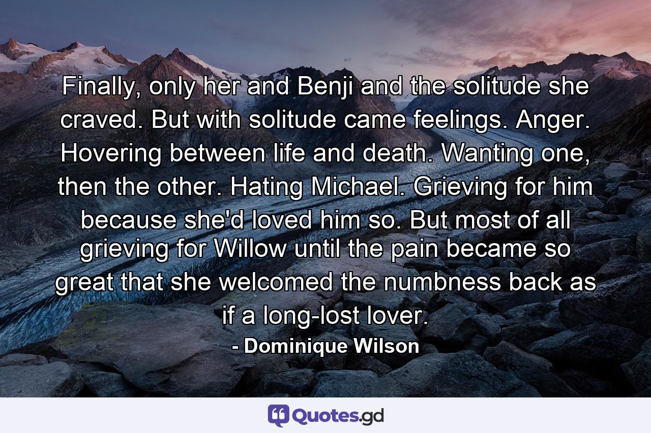 Finally, only her and Benji and the solitude she craved. But with solitude came feelings. Anger. Hovering between life and death. Wanting one, then the other. Hating Michael. Grieving for him because she'd loved him so. But most of all grieving for Willow until the pain became so great that she welcomed the numbness back as if a long-lost lover. - Quote by Dominique Wilson