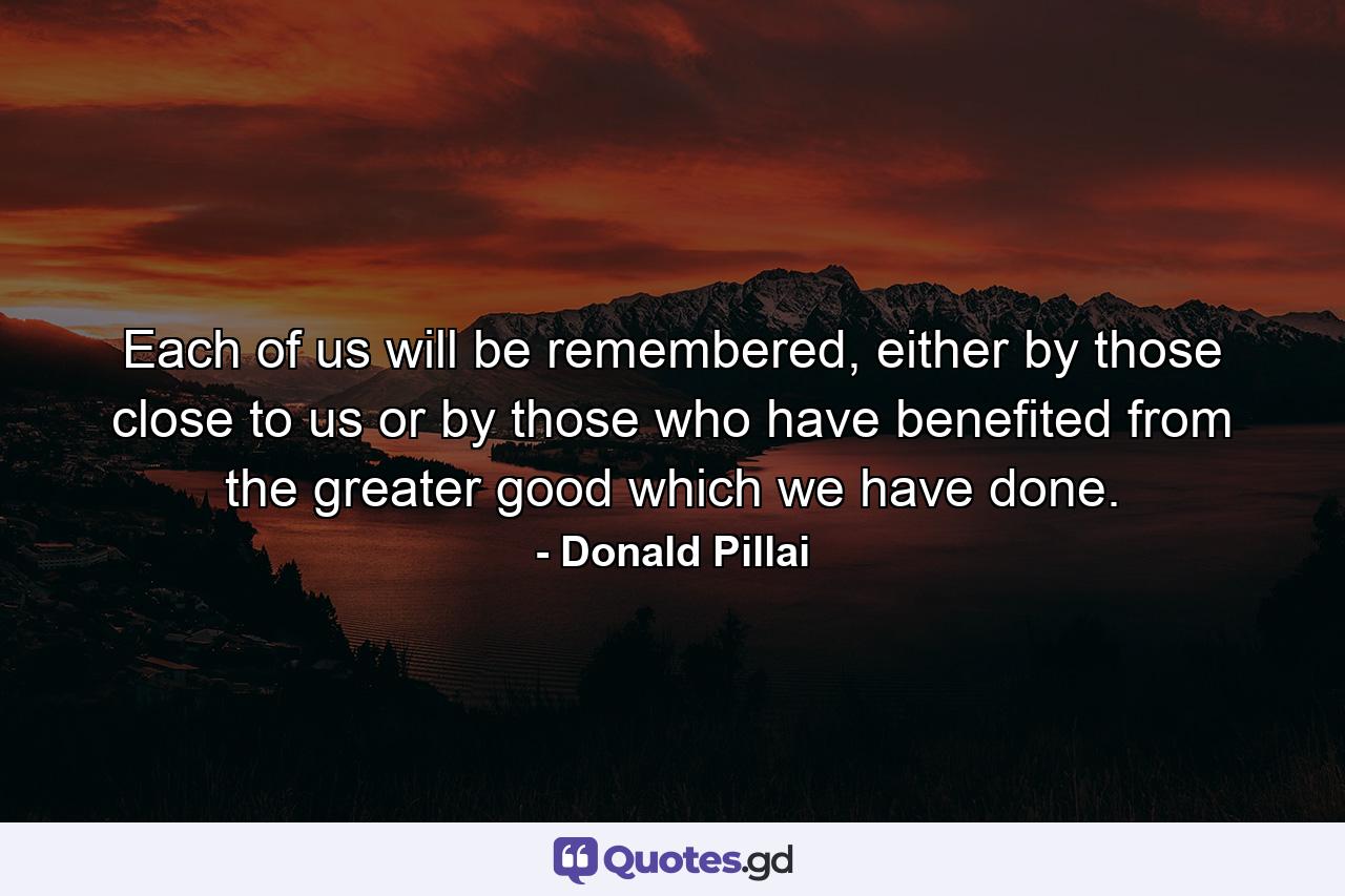 Each of us will be remembered, either by those close to us or by those who have benefited from the greater good which we have done. - Quote by Donald Pillai