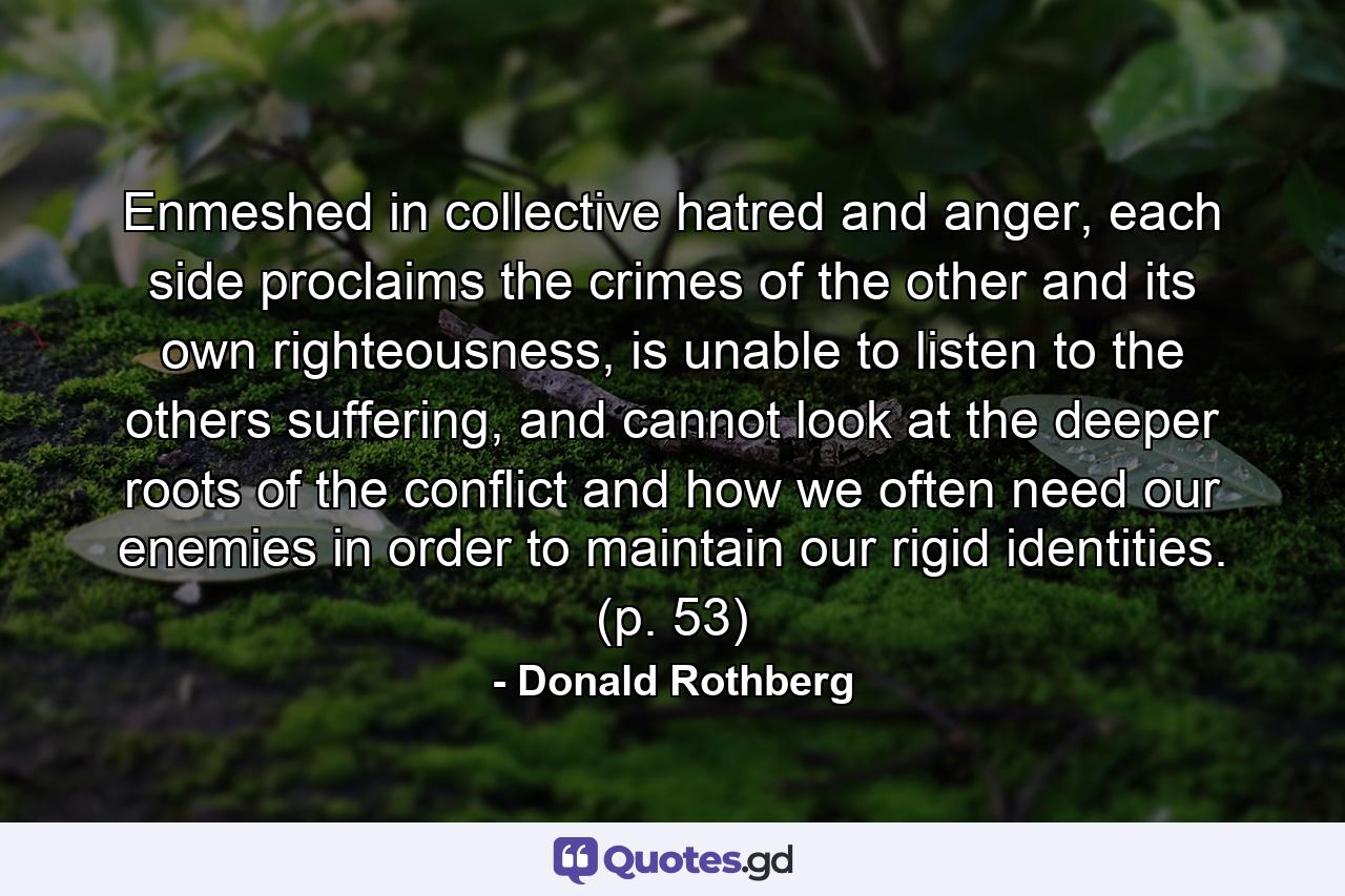 Enmeshed in collective hatred and anger, each side proclaims the crimes of the other and its own righteousness, is unable to listen to the others suffering, and cannot look at the deeper roots of the conflict and how we often need our enemies in order to maintain our rigid identities. (p. 53) - Quote by Donald Rothberg