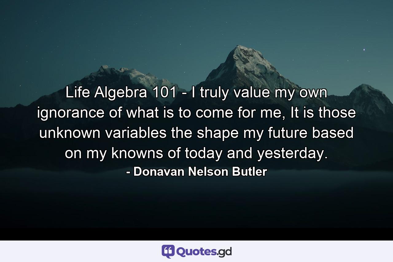 Life Algebra 101 - I truly value my own ignorance of what is to come for me, It is those unknown variables the shape my future based on my knowns of today and yesterday. - Quote by Donavan Nelson Butler