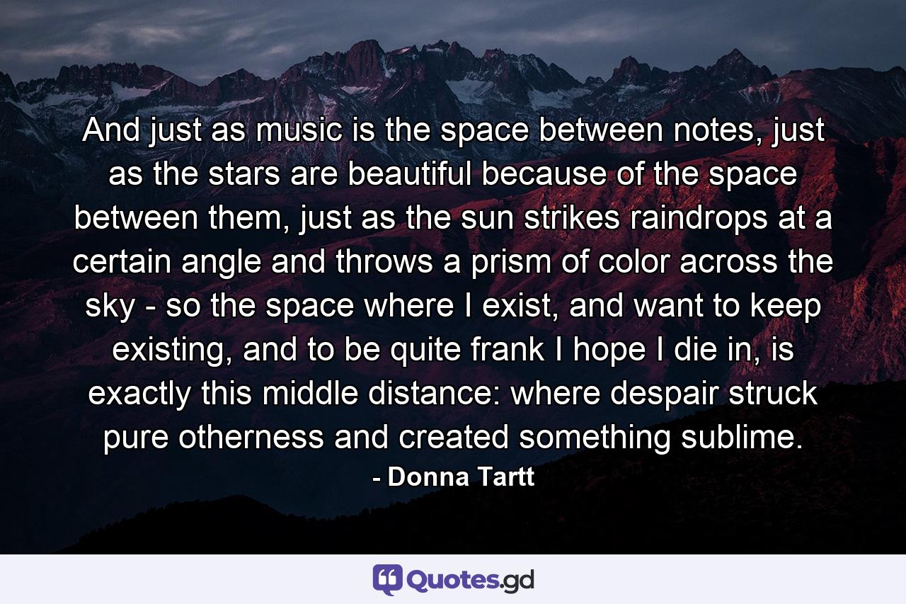 And just as music is the space between notes, just as the stars are beautiful because of the space between them, just as the sun strikes raindrops at a certain angle and throws a prism of color across the sky - so the space where I exist, and want to keep existing, and to be quite frank I hope I die in, is exactly this middle distance: where despair struck pure otherness and created something sublime. - Quote by Donna Tartt