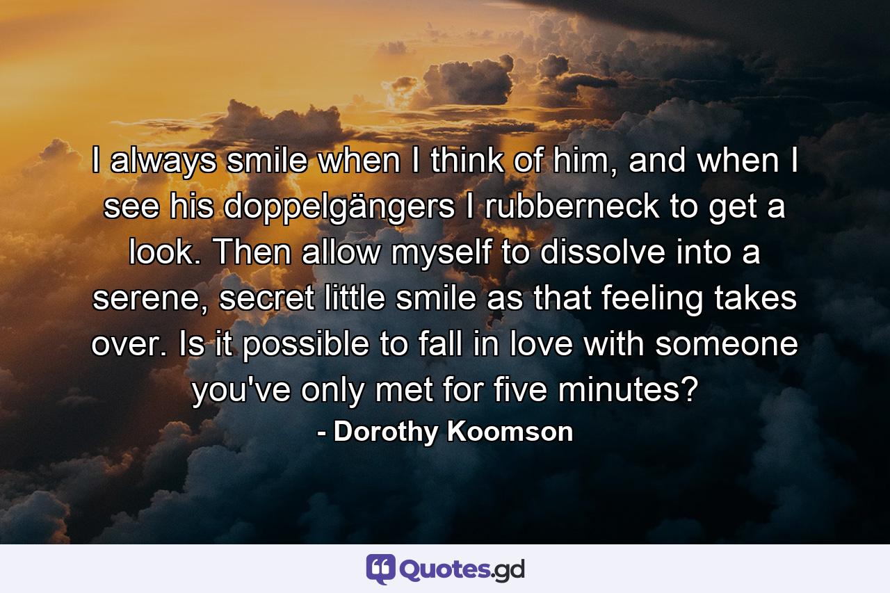 I always smile when I think of him, and when I see his doppelgängers I rubberneck to get a look. Then allow myself to dissolve into a serene, secret little smile as that feeling takes over. Is it possible to fall in love with someone you've only met for five minutes? - Quote by Dorothy Koomson