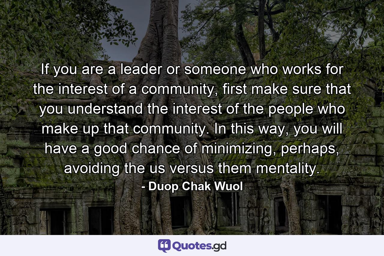 If you are a leader or someone who works for the interest of a community, first make sure that you understand the interest of the people who make up that community. In this way, you will have a good chance of minimizing, perhaps, avoiding the us versus them mentality. - Quote by Duop Chak Wuol