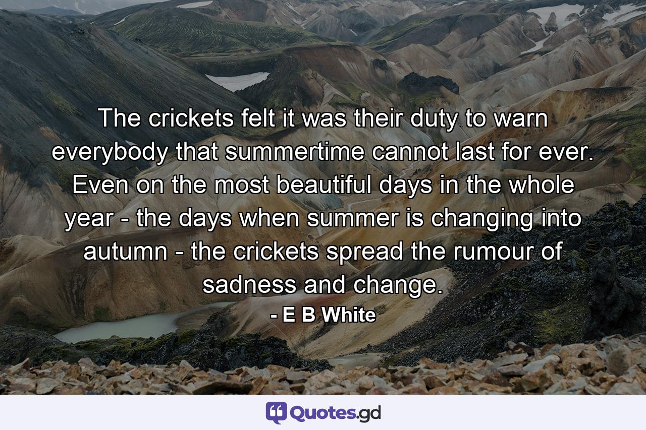 The crickets felt it was their duty to warn everybody that summertime cannot last for ever. Even on the most beautiful days in the whole year - the days when summer is changing into autumn - the crickets spread the rumour of sadness and change. - Quote by E B White