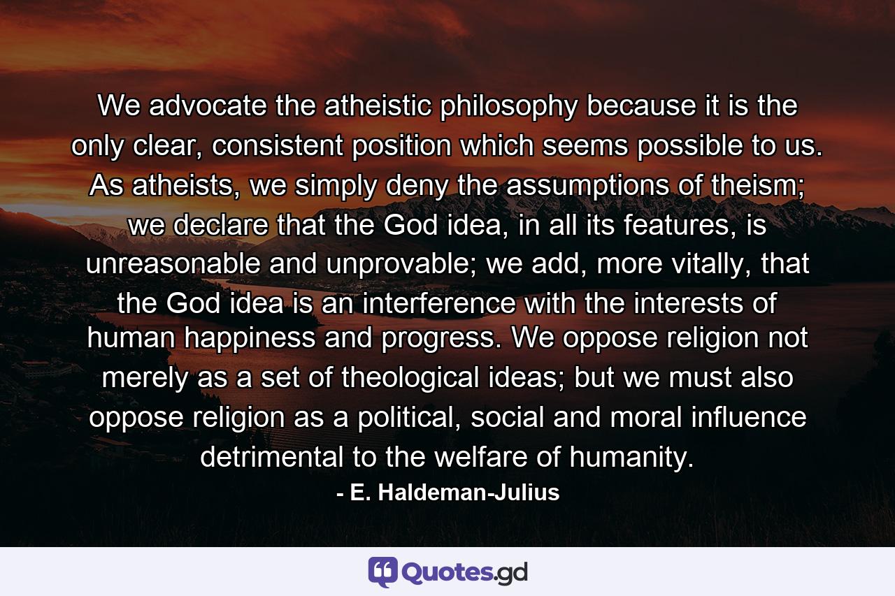 We advocate the atheistic philosophy because it is the only clear, consistent position which seems possible to us. As atheists, we simply deny the assumptions of theism; we declare that the God idea, in all its features, is unreasonable and unprovable; we add, more vitally, that the God idea is an interference with the interests of human happiness and progress. We oppose religion not merely as a set of theological ideas; but we must also oppose religion as a political, social and moral influence detrimental to the welfare of humanity. - Quote by E. Haldeman-Julius