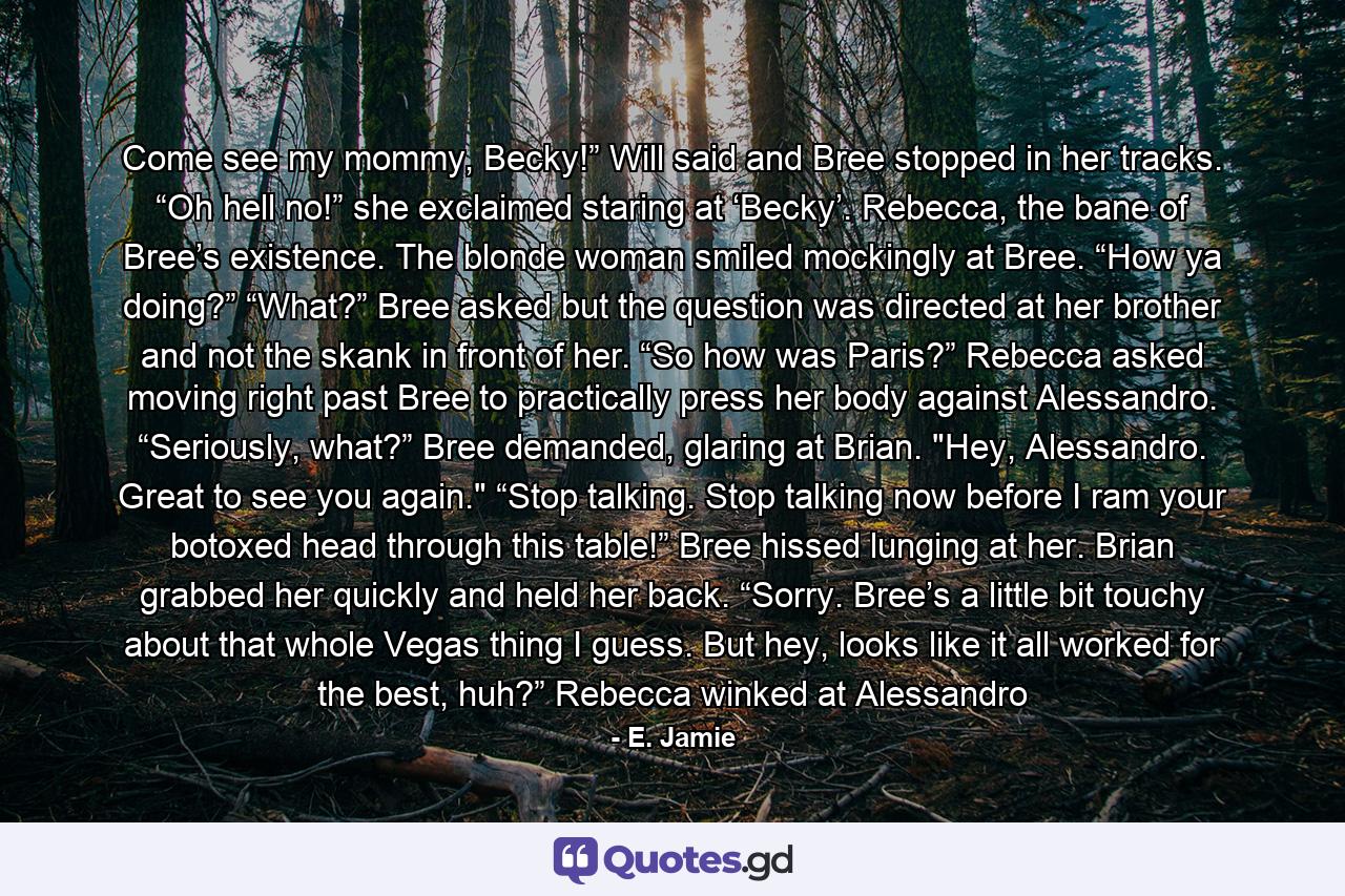 Come see my mommy, Becky!” Will said and Bree stopped in her tracks. “Oh hell no!” she exclaimed staring at ‘Becky’. Rebecca, the bane of Bree’s existence. The blonde woman smiled mockingly at Bree. “How ya doing?” “What?” Bree asked but the question was directed at her brother and not the skank in front of her. “So how was Paris?” Rebecca asked moving right past Bree to practically press her body against Alessandro. “Seriously, what?” Bree demanded, glaring at Brian. 