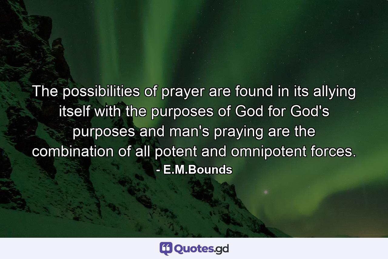 The possibilities of prayer are found in its allying itself with the purposes of God  for God's purposes and man's praying are the combination of all potent and omnipotent forces. - Quote by E.M.Bounds