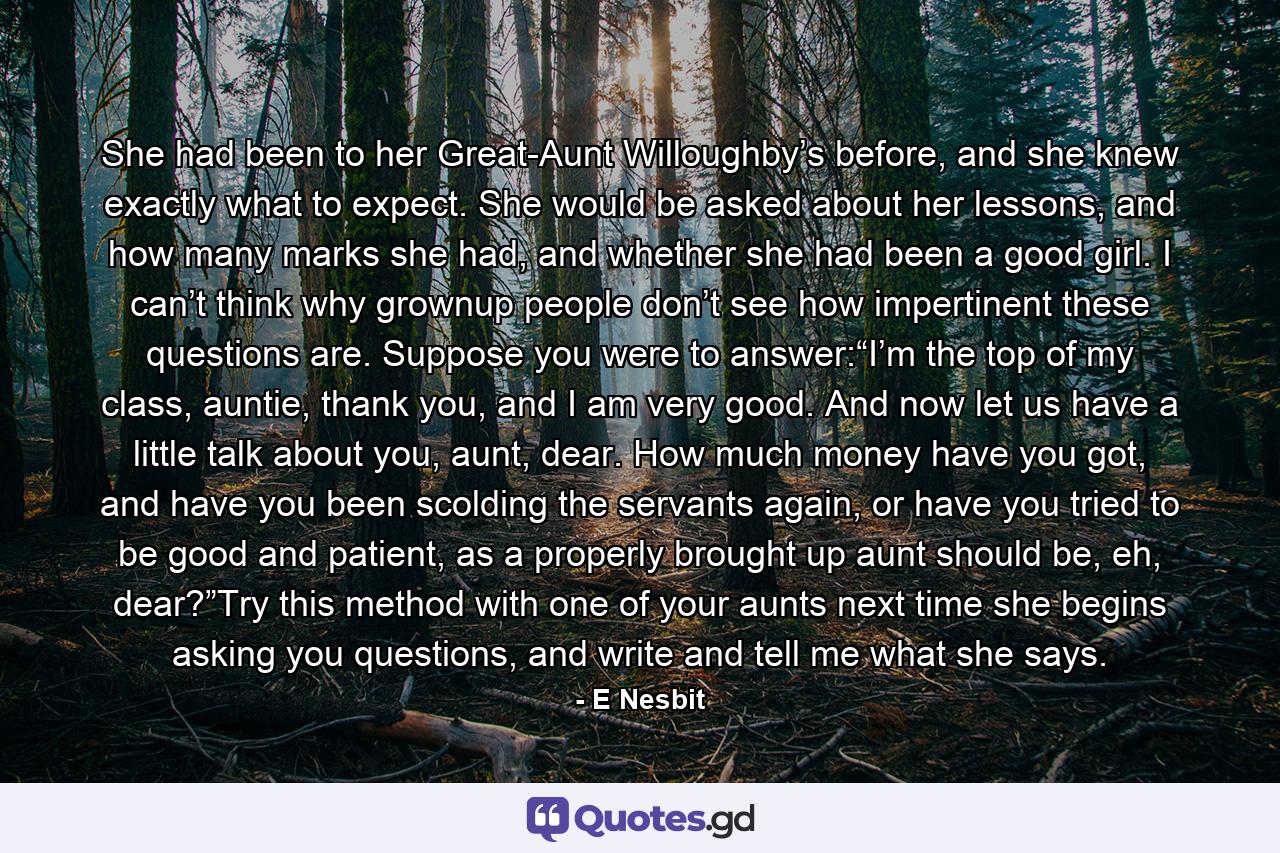 She had been to her Great-Aunt Willoughby’s before, and she knew exactly what to expect. She would be asked about her lessons, and how many marks she had, and whether she had been a good girl. I can’t think why grownup people don’t see how impertinent these questions are. Suppose you were to answer:“I’m the top of my class, auntie, thank you, and I am very good. And now let us have a little talk about you, aunt, dear. How much money have you got, and have you been scolding the servants again, or have you tried to be good and patient, as a properly brought up aunt should be, eh, dear?”Try this method with one of your aunts next time she begins asking you questions, and write and tell me what she says. - Quote by E Nesbit