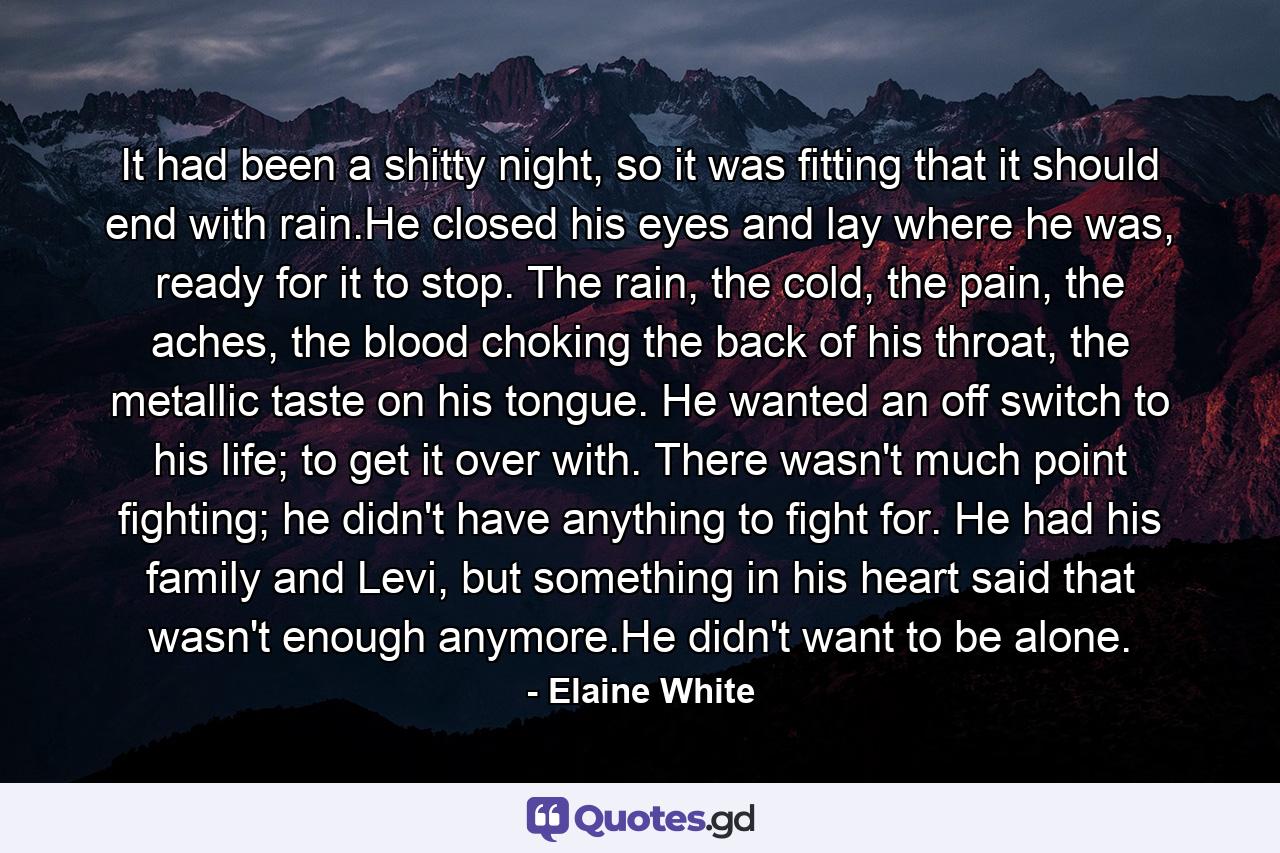 It had been a shitty night, so it was fitting that it should end with rain.He closed his eyes and lay where he was, ready for it to stop. The rain, the cold, the pain, the aches, the blood choking the back of his throat, the metallic taste on his tongue. He wanted an off switch to his life; to get it over with. There wasn't much point fighting; he didn't have anything to fight for. He had his family and Levi, but something in his heart said that wasn't enough anymore.He didn't want to be alone. - Quote by Elaine White