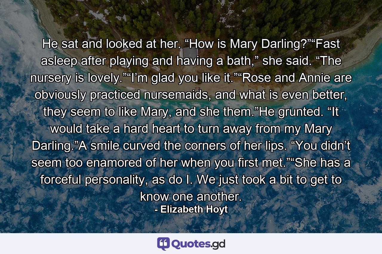 He sat and looked at her. “How is Mary Darling?”“Fast asleep after playing and having a bath,” she said. “The nursery is lovely.”“I’m glad you like it.”“Rose and Annie are obviously practiced nursemaids, and what is even better, they seem to like Mary, and she them.”He grunted. “It would take a hard heart to turn away from my Mary Darling.”A smile curved the corners of her lips. “You didn’t seem too enamored of her when you first met.”“She has a forceful personality, as do I. We just took a bit to get to know one another. - Quote by Elizabeth Hoyt