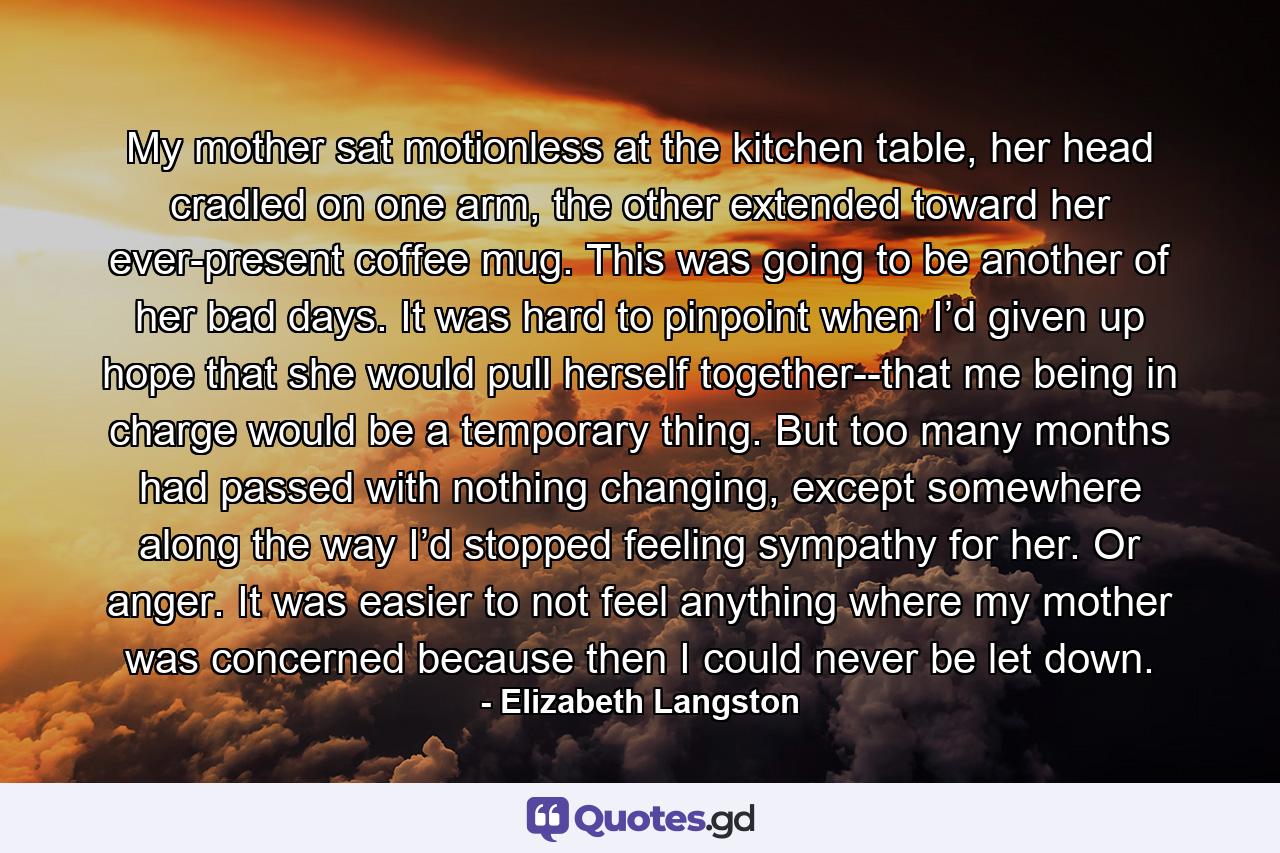 My mother sat motionless at the kitchen table, her head cradled on one arm, the other extended toward her ever-present coffee mug. This was going to be another of her bad days.  It was hard to pinpoint when I’d given up hope that she would pull herself together--that me being in charge would be a temporary thing. But too many months had passed with nothing changing, except somewhere along the way I’d stopped feeling sympathy for her. Or anger. It was easier to not feel anything where my mother was concerned because then I could never be let down. - Quote by Elizabeth Langston