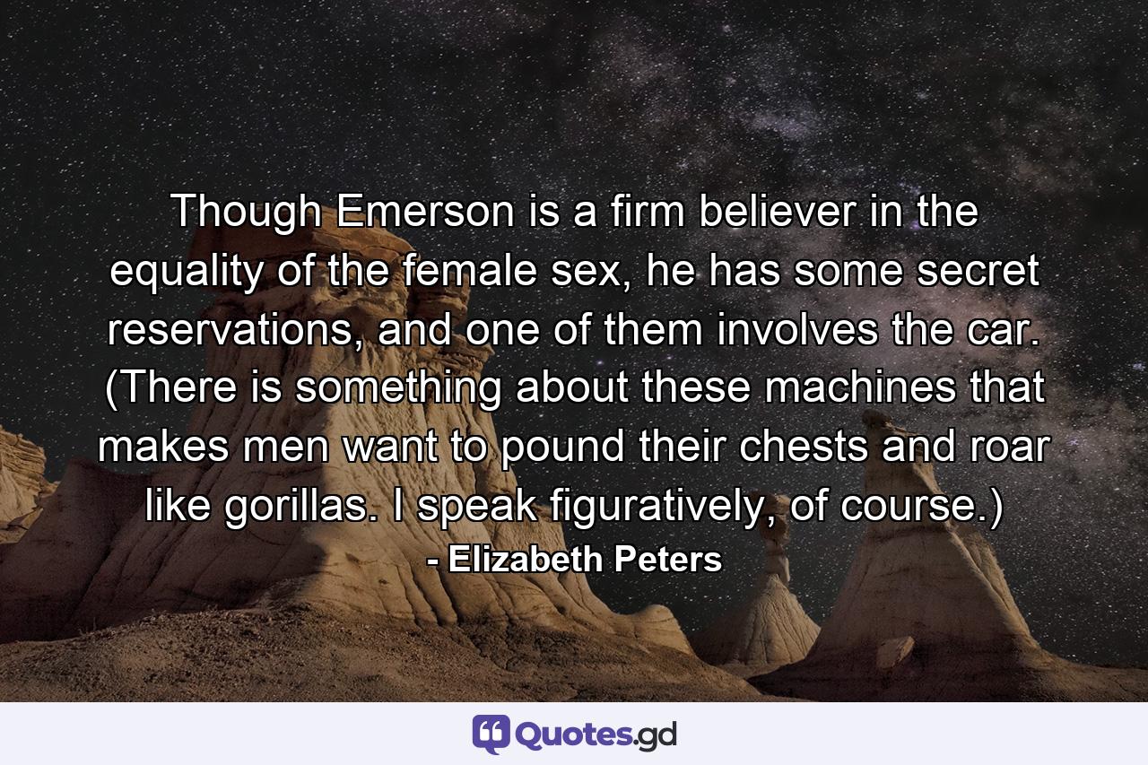 Though Emerson is a firm believer in the equality of the female sex, he has some secret reservations, and one of them involves the car. (There is something about these machines that makes men want to pound their chests and roar like gorillas. I speak figuratively, of course.) - Quote by Elizabeth Peters