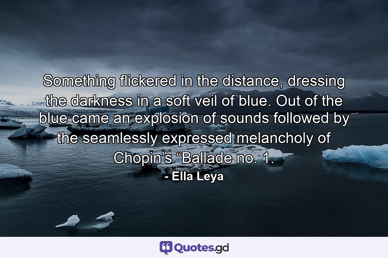 Something flickered in the distance, dressing the darkness in a soft veil of blue. Out of the blue came an explosion of sounds followed by the seamlessly expressed melancholy of Chopin’s “Ballade no. 1. - Quote by Ella Leya