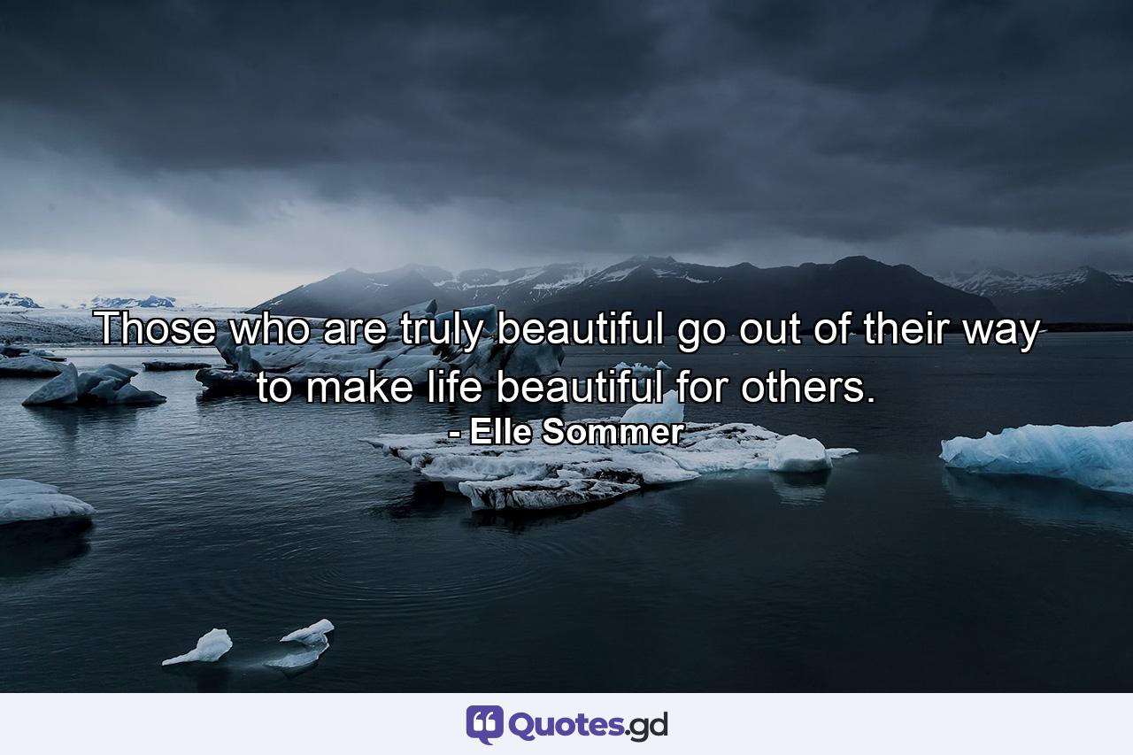 Those who are truly beautiful go out of their way to make life beautiful for others. - Quote by Elle Sommer