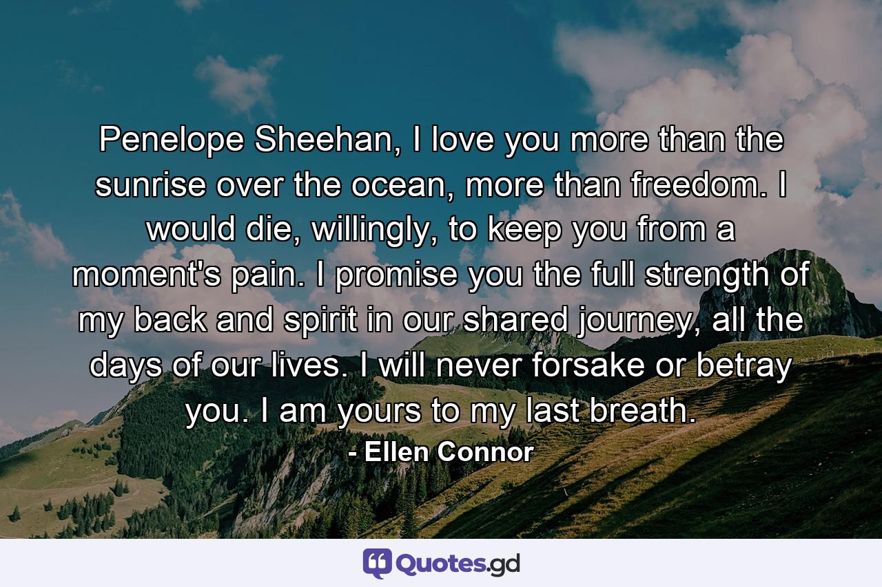 Penelope Sheehan, I love you more than the sunrise over the ocean, more than freedom. I would die, willingly, to keep you from a moment's pain. I promise you the full strength of my back and spirit in our shared journey, all the days of our lives. I will never forsake or betray you. I am yours to my last breath. - Quote by Ellen Connor