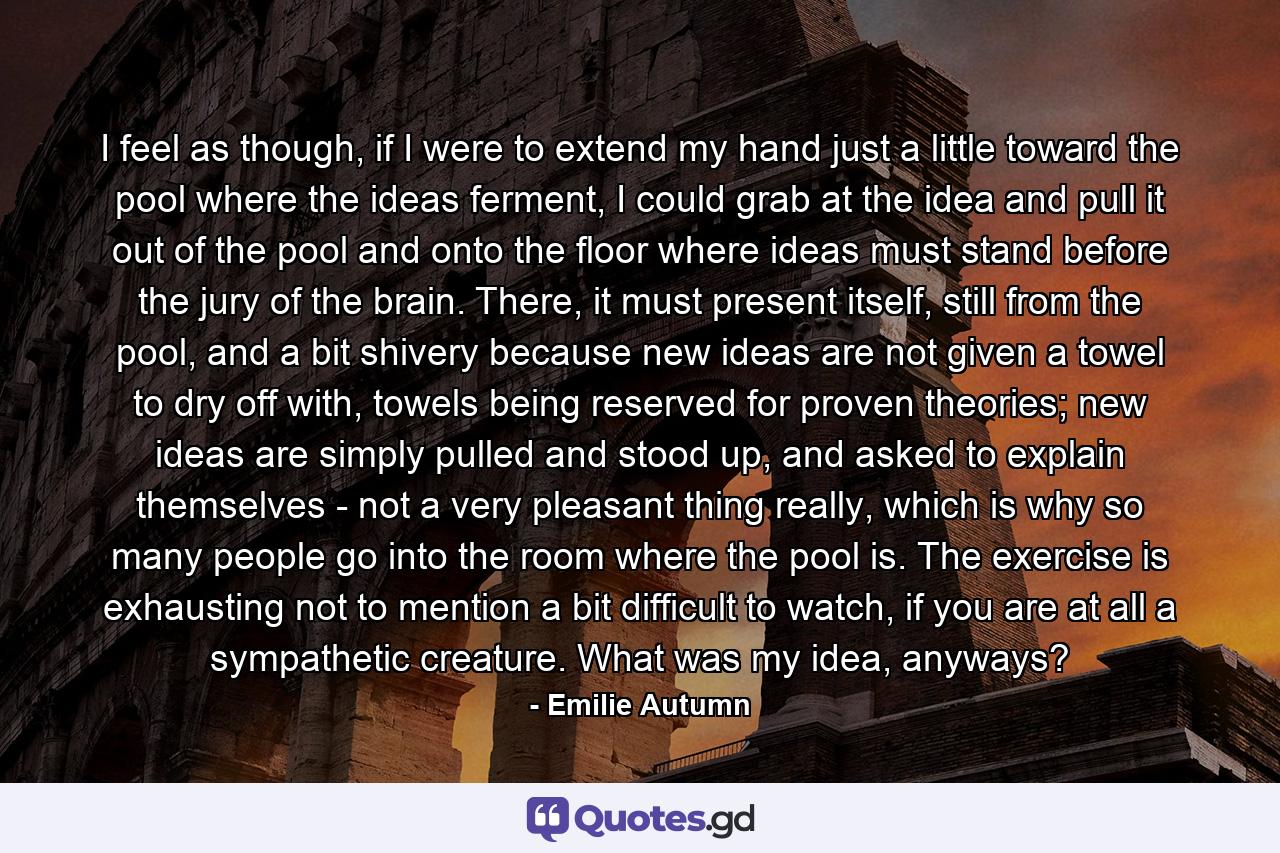 I feel as though, if I were to extend my hand just a little toward the pool where the ideas ferment, I could grab at the idea and pull it out of the pool and onto the floor where ideas must stand before the jury of the brain. There, it must present itself, still from the pool, and a bit shivery because new ideas are not given a towel to dry off with, towels being reserved for proven theories; new ideas are simply pulled and stood up, and asked to explain themselves - not a very pleasant thing really, which is why so many people go into the room where the pool is. The exercise is exhausting not to mention a bit difficult to watch, if you are at all a sympathetic creature. What was my idea, anyways? - Quote by Emilie Autumn