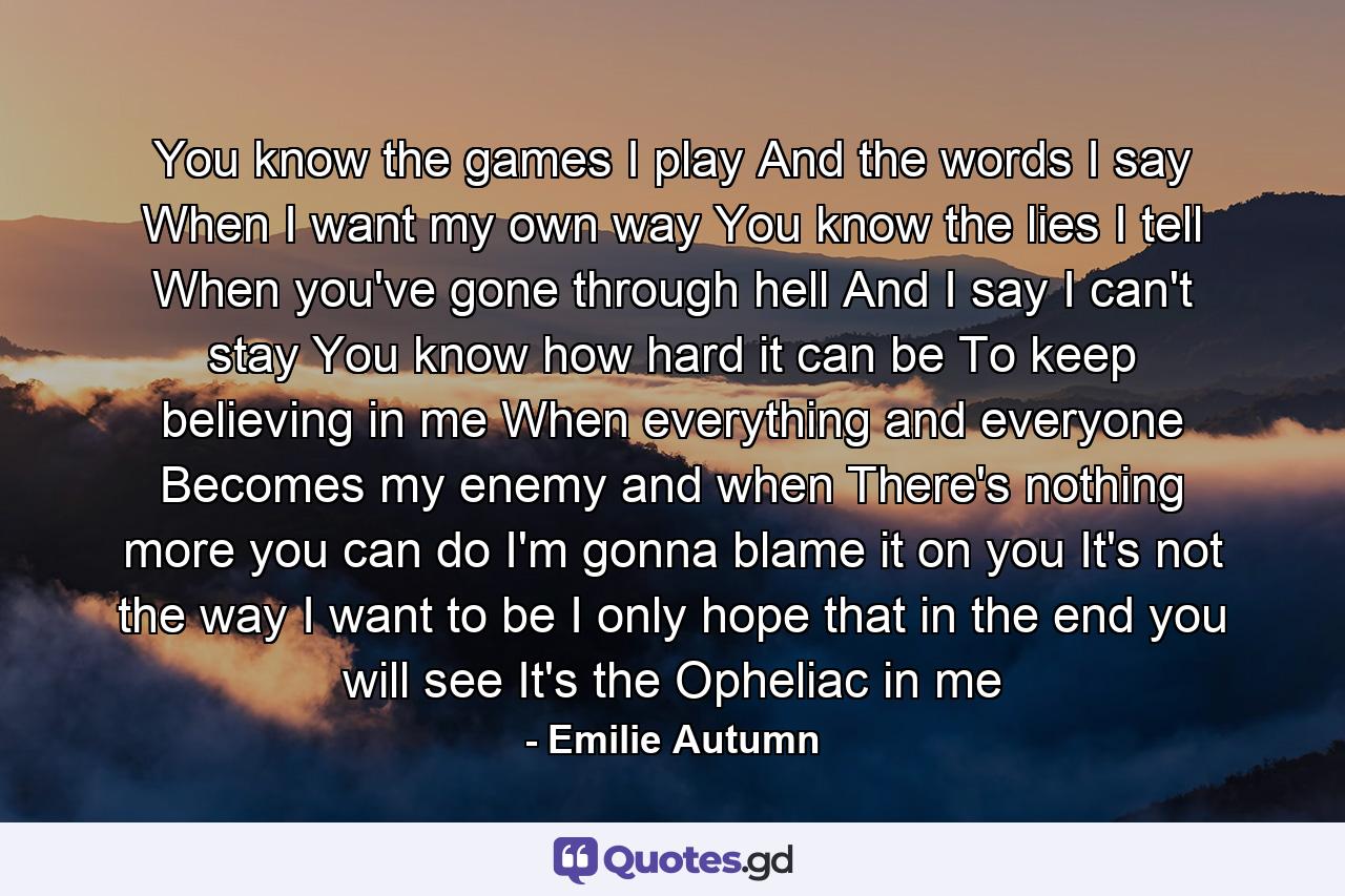 You know the games I play And the words I say When I want my own way You know the lies I tell When you've gone through hell And I say I can't stay You know how hard it can be To keep believing in me When everything and everyone Becomes my enemy and when There's nothing more you can do I'm gonna blame it on you It's not the way I want to be I only hope that in the end you will see It's the Opheliac in me - Quote by Emilie Autumn