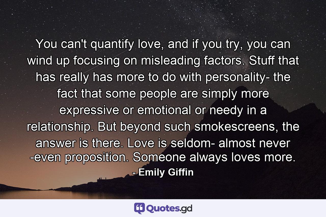 You can't quantify love, and if you try, you can wind up focusing on misleading factors. Stuff that has really has more to do with personality- the fact that some people are simply more expressive or emotional or needy in a relationship. But beyond such smokescreens, the answer is there. Love is seldom- almost never -even proposition. Someone always loves more. - Quote by Emily Giffin