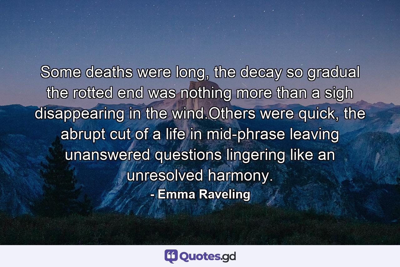 Some deaths were long, the decay so gradual the rotted end was nothing more than a sigh disappearing in the wind.Others were quick, the abrupt cut of a life in mid-phrase leaving unanswered questions lingering like an unresolved harmony. - Quote by Emma Raveling