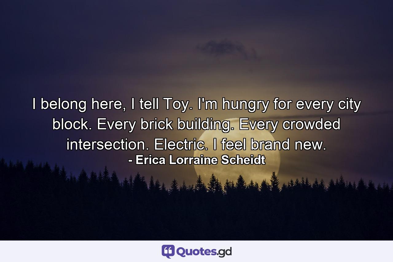 I belong here, I tell Toy. I'm hungry for every city block. Every brick building. Every crowded intersection. Electric. I feel brand new. - Quote by Erica Lorraine Scheidt