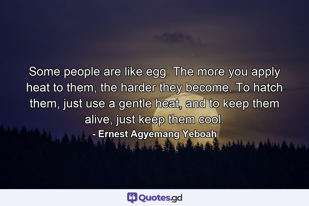 Some people are like egg. The more you apply heat to them, the harder they become. To hatch them, just use a gentle heat, and to keep them alive, just keep them cool. - Quote by Ernest Agyemang Yeboah