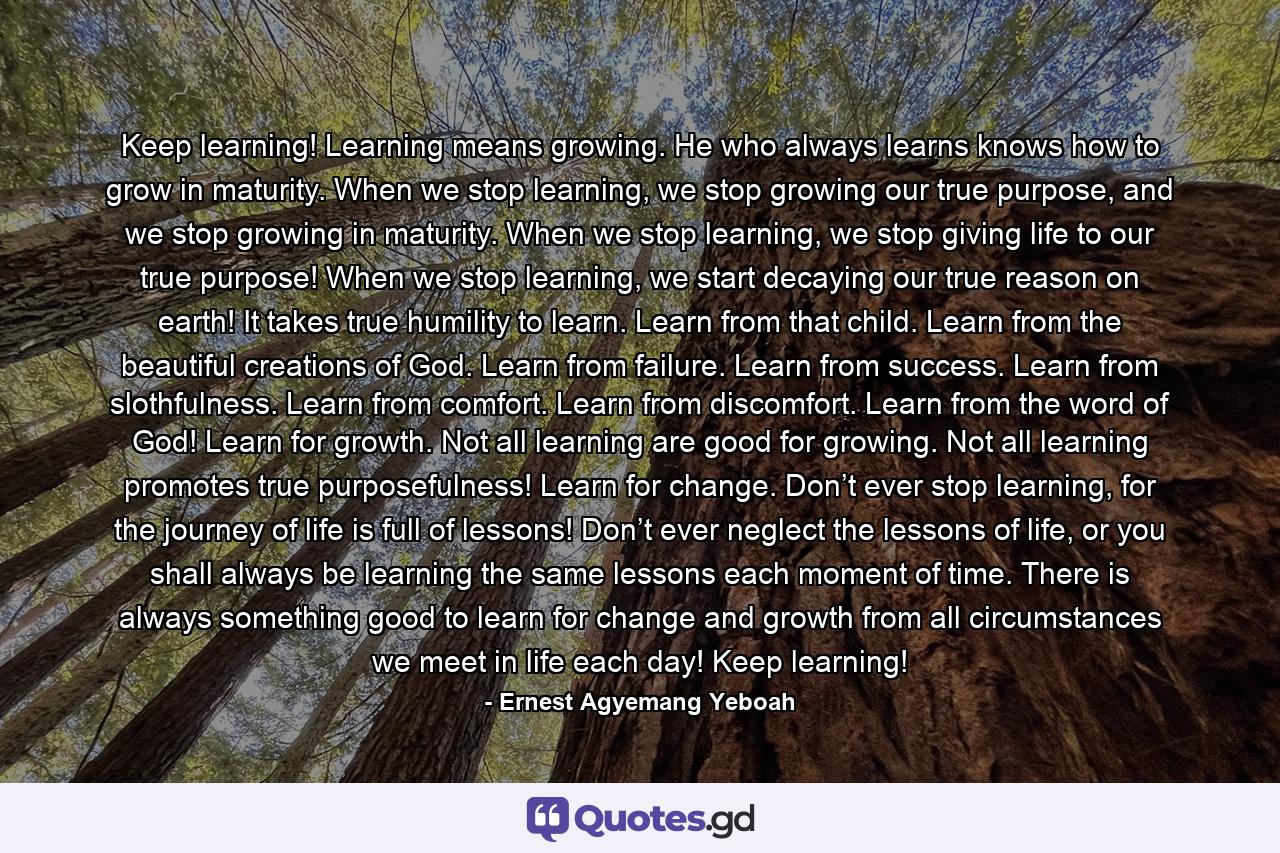 Keep learning! Learning means growing. He who always learns knows how to grow in maturity. When we stop learning, we stop growing our true purpose, and we stop growing in maturity. When we stop learning, we stop giving life to our true purpose! When we stop learning, we start decaying our true reason on earth! It takes true humility to learn. Learn from that child. Learn from the beautiful creations of God. Learn from failure. Learn from success. Learn from slothfulness. Learn from comfort. Learn from discomfort. Learn from the word of God! Learn for growth. Not all learning are good for growing. Not all learning promotes true purposefulness! Learn for change. Don’t ever stop learning, for the journey of life is full of lessons! Don’t ever neglect the lessons of life, or you shall always be learning the same lessons each moment of time. There is always something good to learn for change and growth from all circumstances we meet in life each day! Keep learning! - Quote by Ernest Agyemang Yeboah