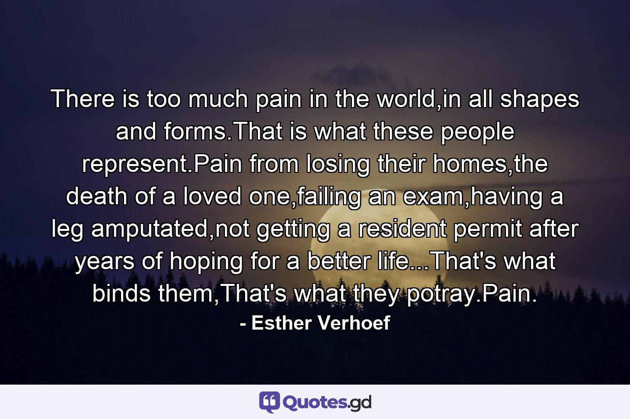 There is too much pain in the world,in all shapes and forms.That is what these people represent.Pain from losing their homes,the death of a loved one,failing an exam,having a leg amputated,not getting a resident permit after years of hoping for a better life...That's what binds them,That's what they potray.Pain. - Quote by Esther Verhoef