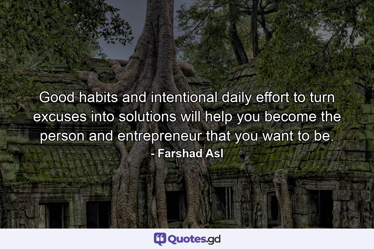 Good habits and intentional daily effort to turn excuses into solutions will help you become the person and entrepreneur that you want to be. - Quote by Farshad Asl