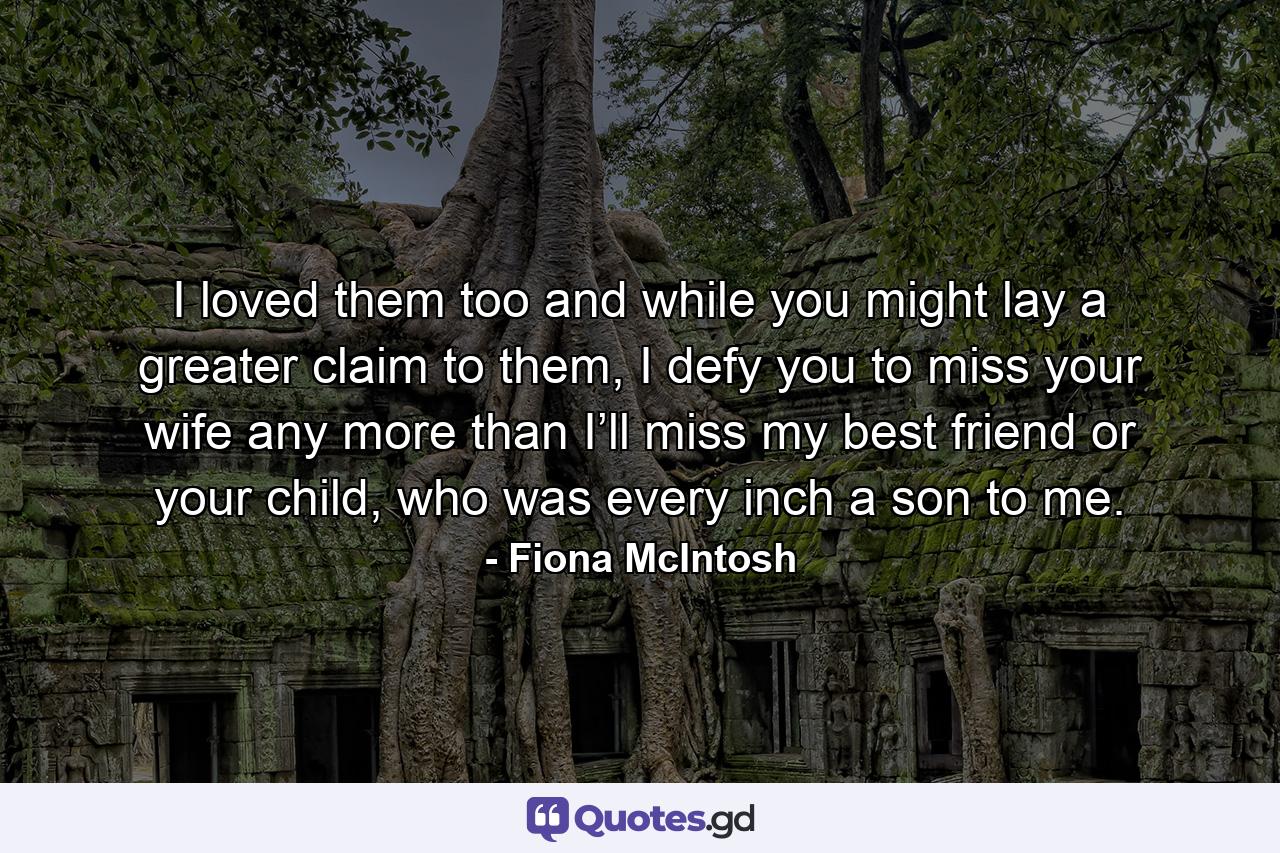 I loved them too and while you might lay a greater claim to them, I defy you to miss your wife any more than I’ll miss my best friend or your child, who was every inch a son to me. - Quote by Fiona McIntosh