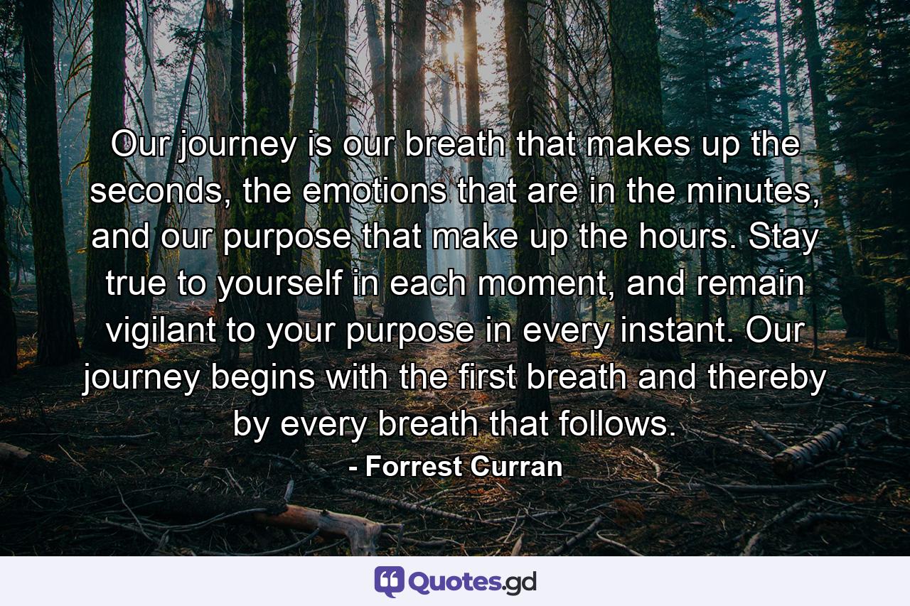 Our journey is our breath that makes up the seconds, the emotions that are in the minutes, and our purpose that make up the hours. Stay true to yourself in each moment, and remain vigilant to your purpose in every instant. Our journey begins with the first breath and thereby by every breath that follows. - Quote by Forrest Curran