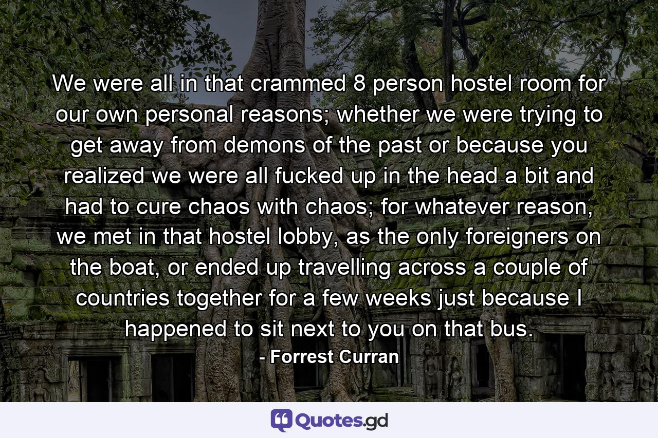 We were all in that crammed 8 person hostel room for our own personal reasons; whether we were trying to get away from demons of the past or because you realized we were all fucked up in the head a bit and had to cure chaos with chaos; for whatever reason, we met in that hostel lobby, as the only foreigners on the boat, or ended up travelling across a couple of countries together for a few weeks just because I happened to sit next to you on that bus. - Quote by Forrest Curran