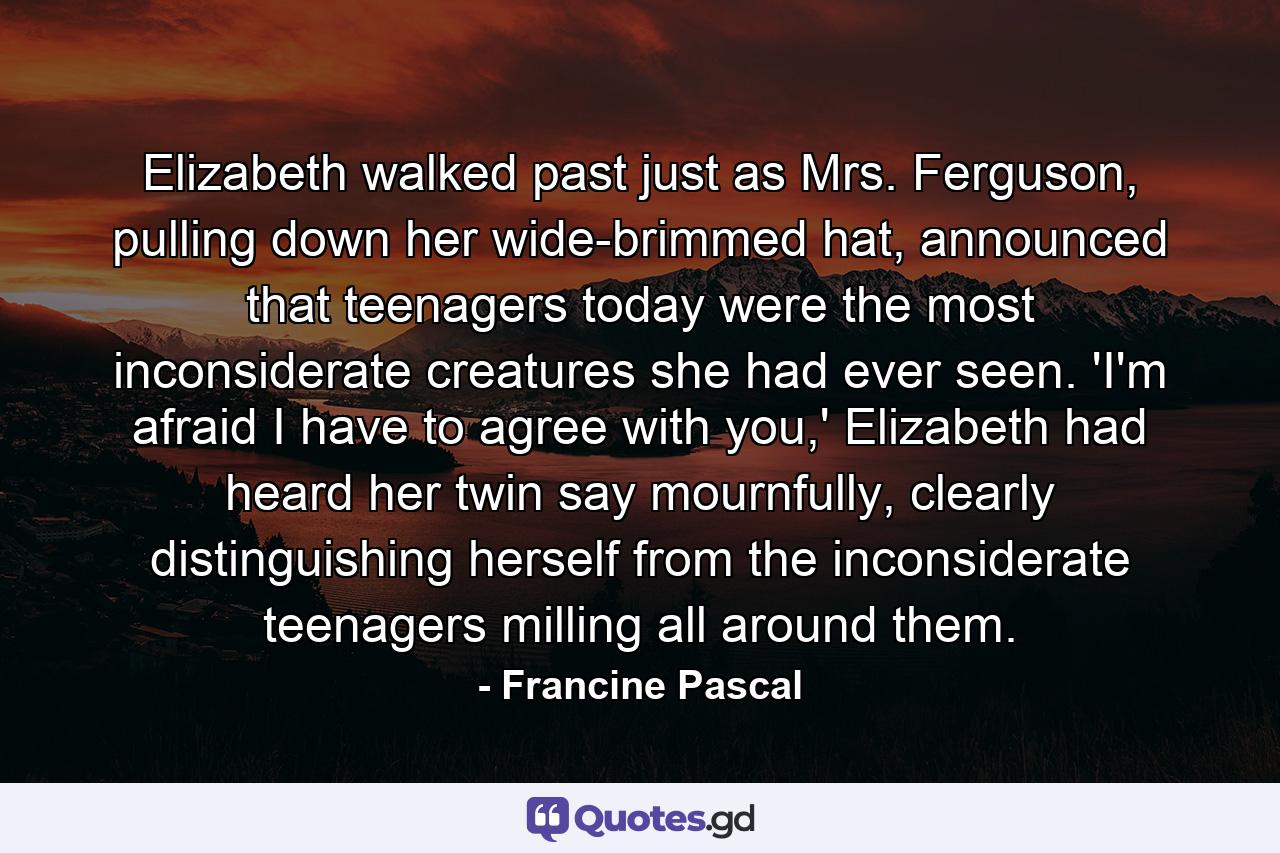 Elizabeth walked past just as Mrs. Ferguson, pulling down her wide-brimmed hat, announced that teenagers today were the most inconsiderate creatures she had ever seen. 'I'm afraid I have to agree with you,' Elizabeth had heard her twin say mournfully, clearly distinguishing herself from the inconsiderate teenagers milling all around them. - Quote by Francine Pascal