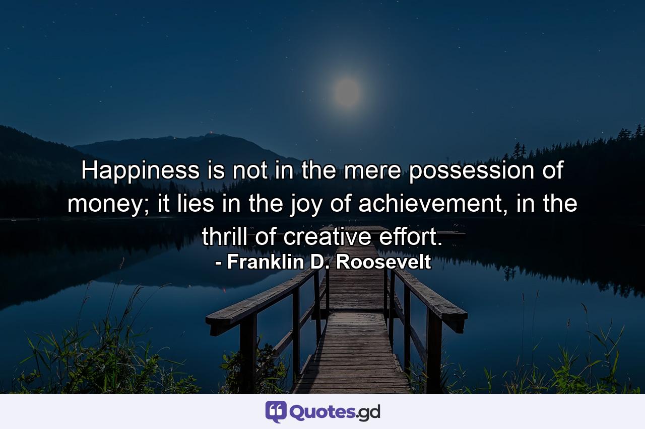 Happiness is not in the mere possession of money; it lies in the joy of achievement, in the thrill of creative effort. - Quote by Franklin D. Roosevelt