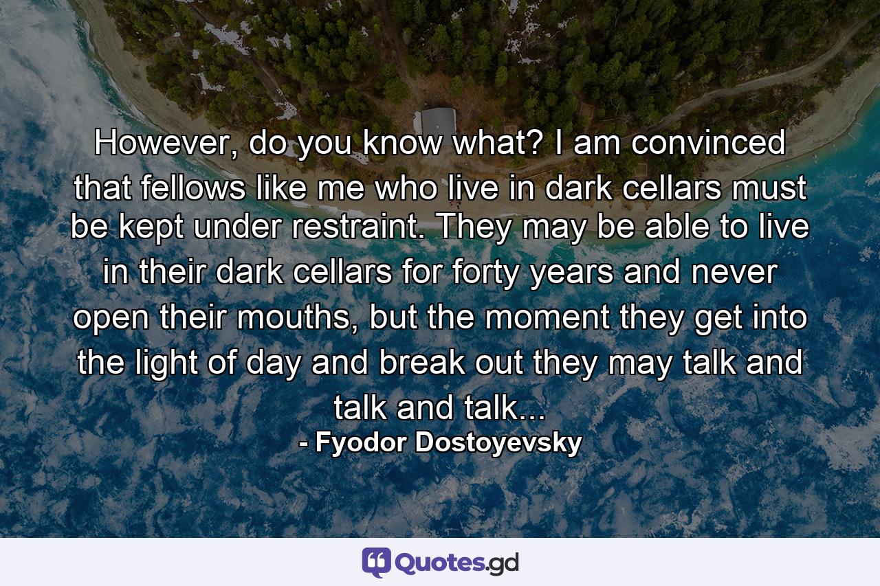 However, do you know what? I am convinced that fellows like me who live in dark cellars must be kept under restraint. They may be able to live in their dark cellars for forty years and never open their mouths, but the moment they get into the light of day and break out they may talk and talk and talk... - Quote by Fyodor Dostoyevsky