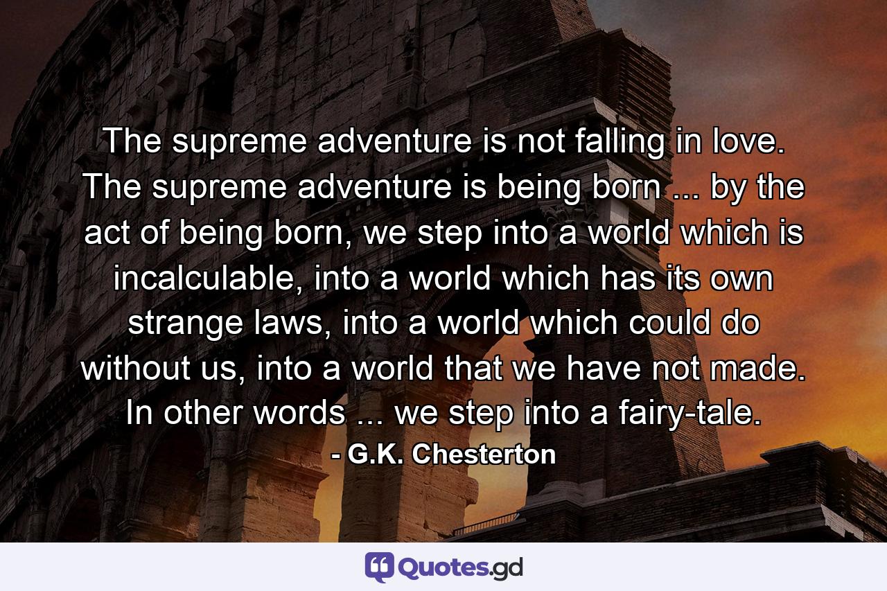 The supreme adventure is not falling in love. The supreme adventure is being born ... by the act of being born, we step into a world which is incalculable, into a world which has its own strange laws, into a world which could do without us, into a world that we have not made. In other words ... we step into a fairy-tale. - Quote by G.K. Chesterton