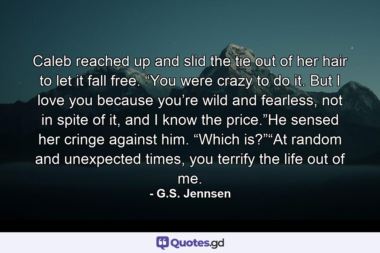 Caleb reached up and slid the tie out of her hair to let it fall free. “You were crazy to do it. But I love you because you’re wild and fearless, not in spite of it, and I know the price.”He sensed her cringe against him. “Which is?”“At random and unexpected times, you terrify the life out of me. - Quote by G.S. Jennsen