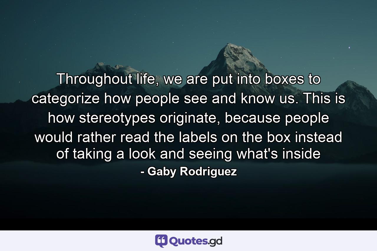 Throughout life, we are put into boxes to categorize how people see and know us. This is how stereotypes originate, because people would rather read the labels on the box instead of taking a look and seeing what's inside - Quote by Gaby Rodriguez