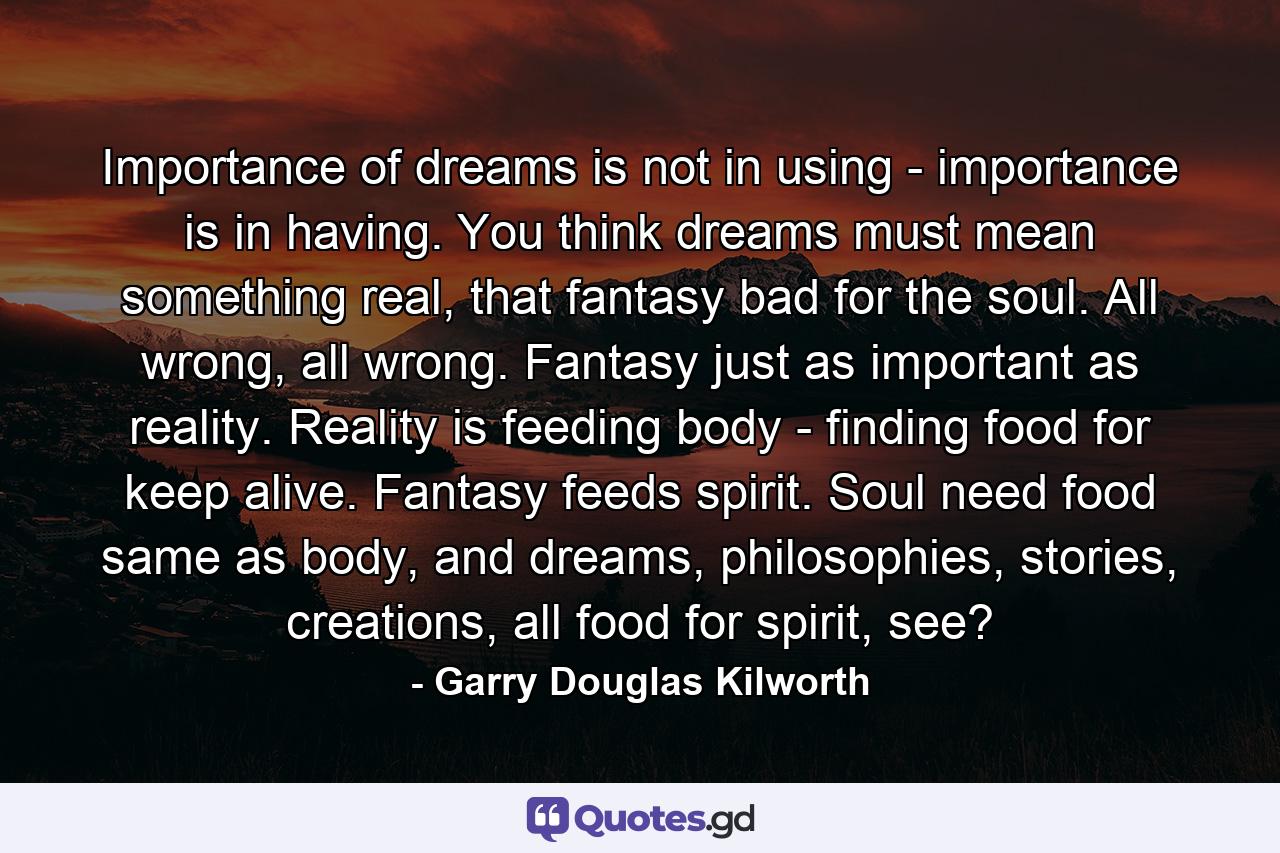 Importance of dreams is not in using - importance is in having. You think dreams must mean something real, that fantasy bad for the soul. All wrong, all wrong. Fantasy just as important as reality. Reality is feeding body - finding food for keep alive. Fantasy feeds spirit. Soul need food same as body, and dreams, philosophies, stories, creations, all food for spirit, see? - Quote by Garry Douglas Kilworth