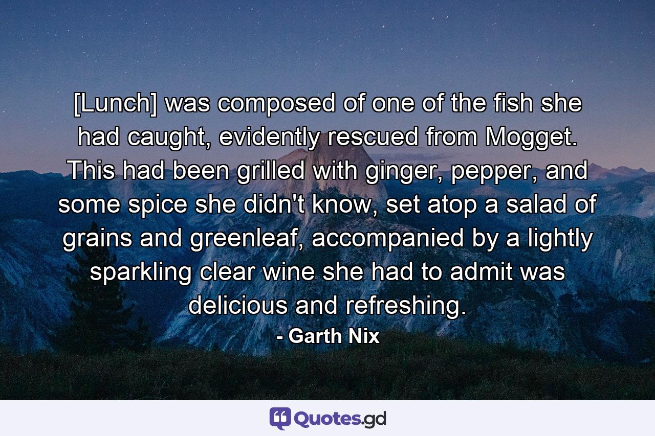 [Lunch] was composed of one of the fish she had caught, evidently rescued from Mogget. This had been grilled with ginger, pepper, and some spice she didn't know, set atop a salad of grains and greenleaf, accompanied by a lightly sparkling clear wine she had to admit was delicious and refreshing. - Quote by Garth Nix