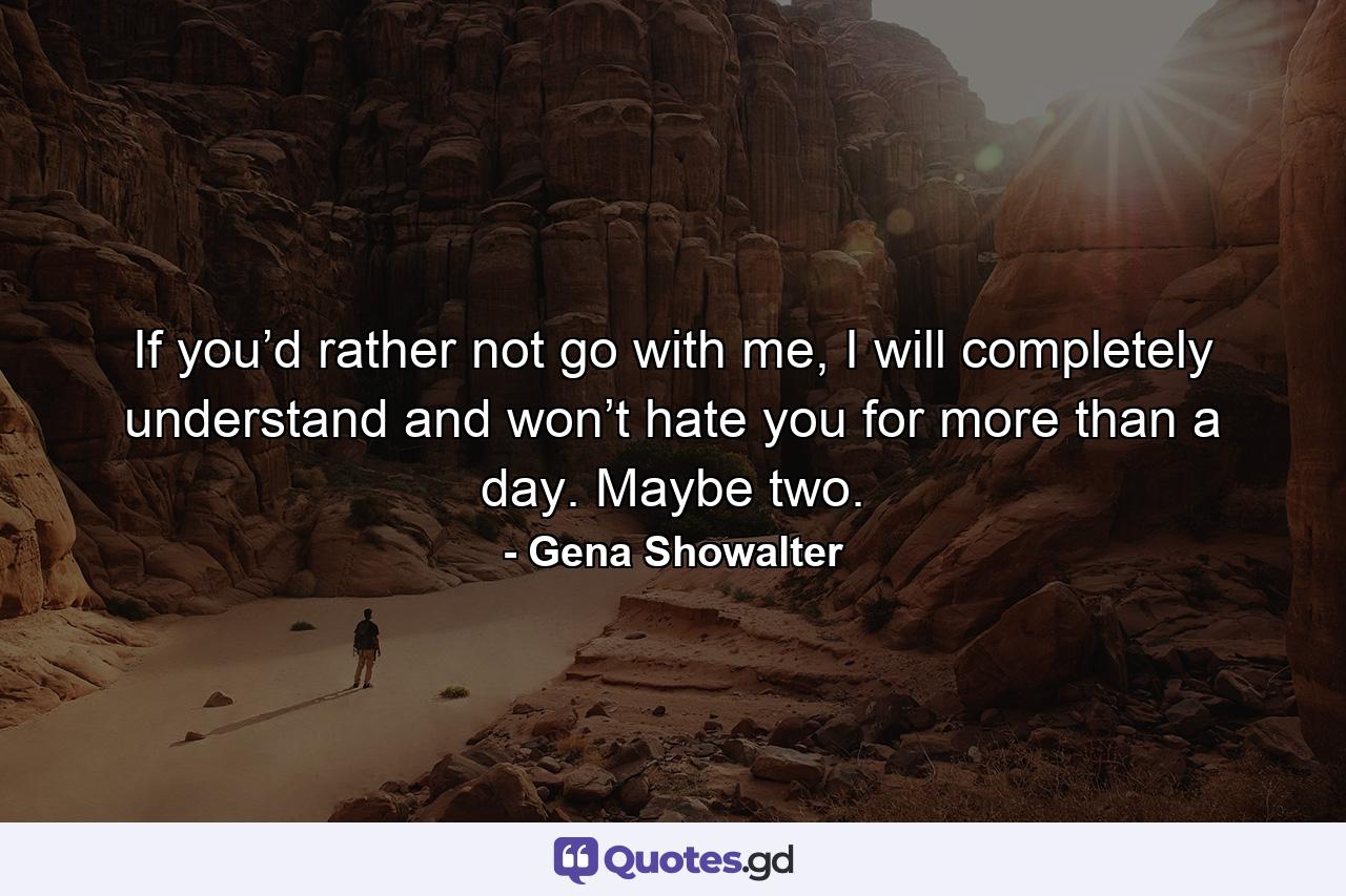 If you’d rather not go with me, I will completely understand and won’t hate you for more than a day. Maybe two. - Quote by Gena Showalter