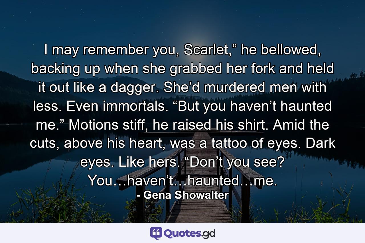 I may remember you, Scarlet,” he bellowed, backing up when she grabbed her fork and held it out like a dagger. She’d murdered men with less. Even immortals. “But you haven’t haunted me.” Motions stiff, he raised his shirt. Amid the cuts, above his heart, was a tattoo of eyes. Dark eyes. Like hers. “Don’t you see? You…haven’t…haunted…me. - Quote by Gena Showalter