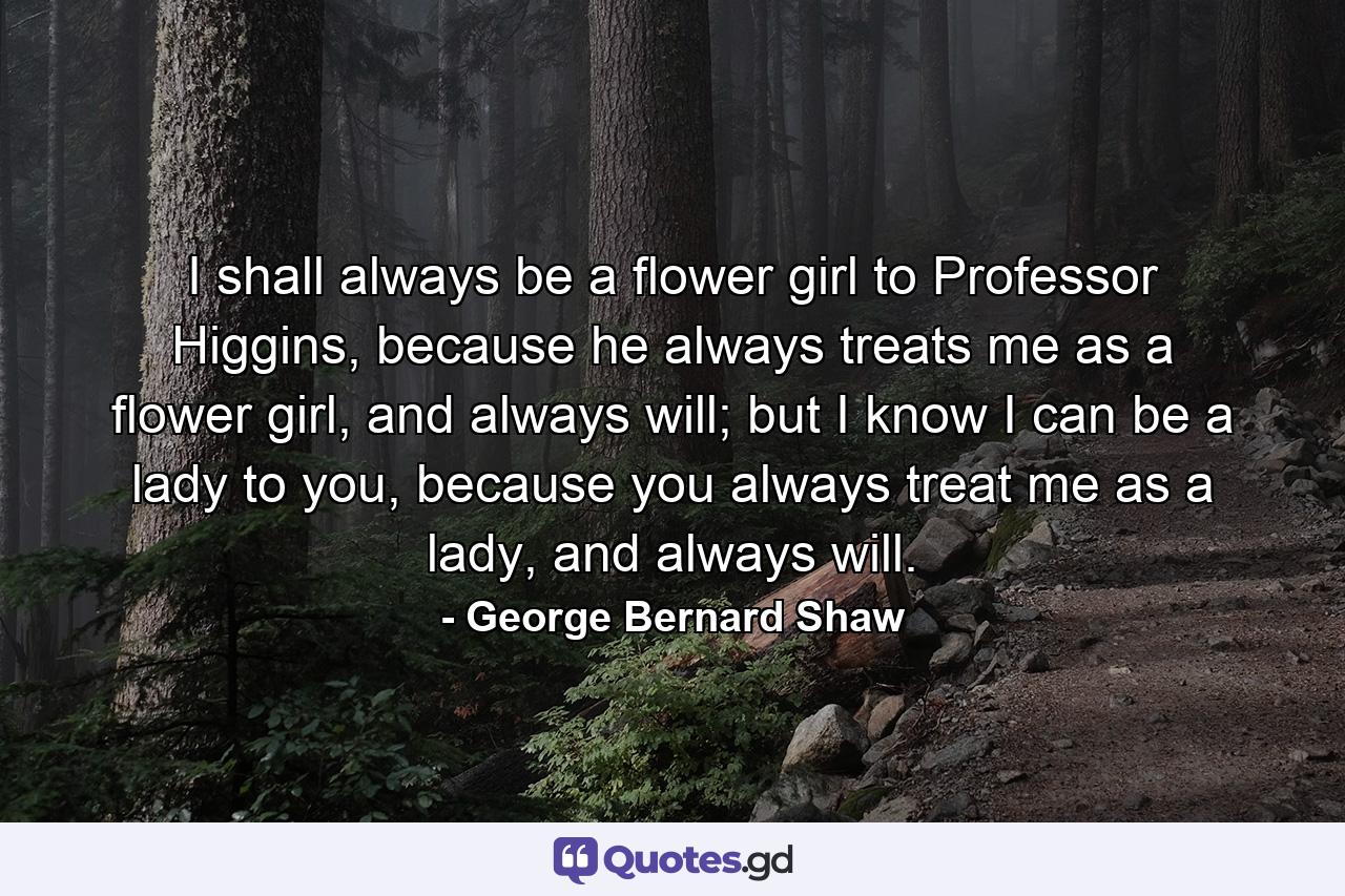 I shall always be a flower girl to Professor Higgins, because he always treats me as a flower girl, and always will; but I know I can be a lady to you, because you always treat me as a lady, and always will. - Quote by George Bernard Shaw