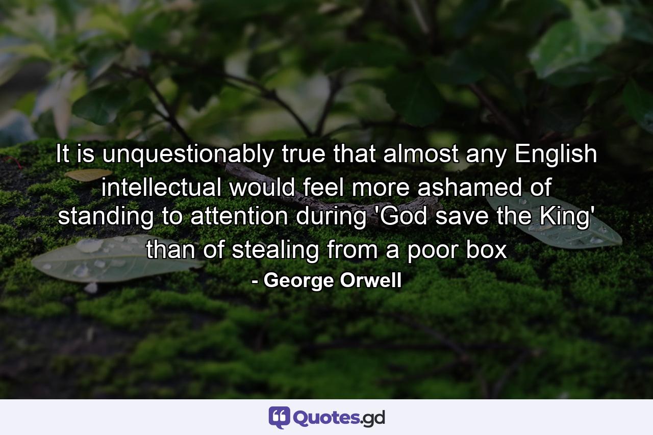 It is unquestionably true that almost any English intellectual would feel more ashamed of standing to attention during 'God save the King' than of stealing from a poor box - Quote by George Orwell